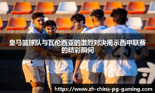 皇马篮球队与瓦伦西亚的激烈对决揭示西甲联赛的精彩瞬间
