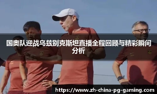 国奥队迎战乌兹别克斯坦直播全程回顾与精彩瞬间分析