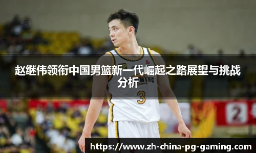 赵继伟领衔中国男篮新一代崛起之路展望与挑战分析