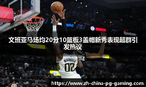 文班亚马场均20分10篮板3盖帽新秀表现超群引发热议