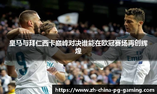 皇马与拜仁西卡巅峰对决谁能在欧冠赛场再创辉煌